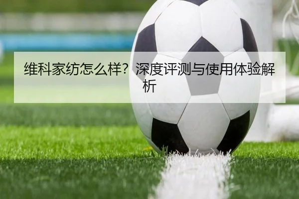 维科家纺怎么样？深度评测与使用体验解析